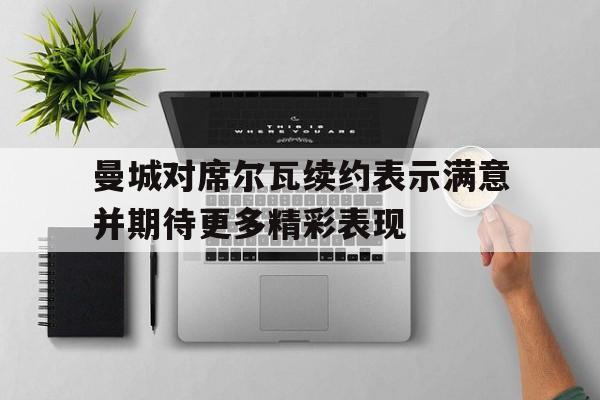 曼城对席尔瓦续约表示满意并期待更多精彩表现的简单介绍 曼城对席尔瓦续约表示满意并期待更多精彩表现的简单介绍