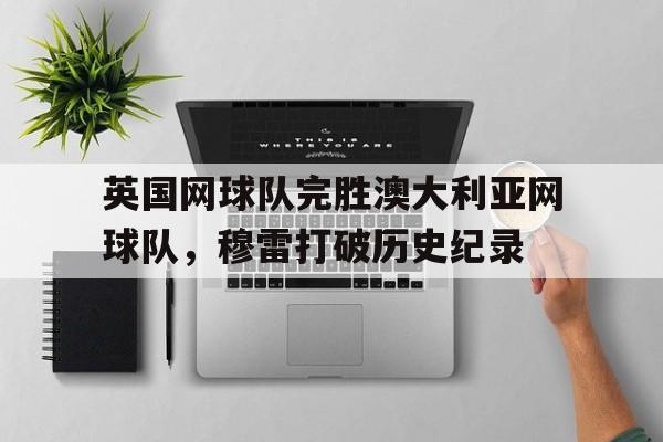英国网球队完胜澳大利亚网球队，穆雷打破历史纪录的简单介绍